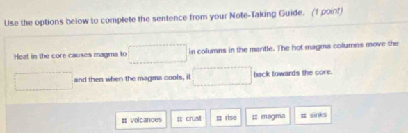 Use the options below to complete the sentence from your Note-Taking Guide. (1 point) 
Heat in the core causes magma to° in columns in the mantle. The hot magma columns move the 
and then when the magma cools, it back towards the core. 
:; volcanoes : crust = rise = magma ;; sinks