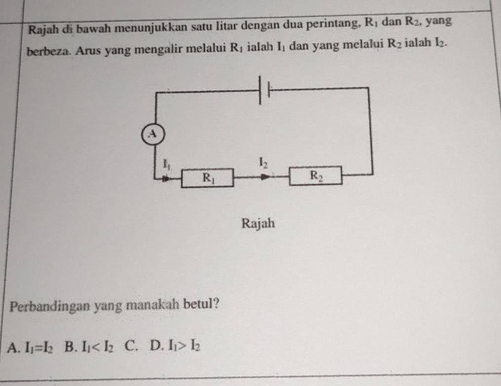 Rajah di bawah menunjukkan satu litar dengan dua perintang, R_1 dan R_2 , yang
berbeza. Arus yang mengalir melalui R_1 ialah I_1 dan yang melalui R_2 ialah I_2.
Rajah
Perbandingan yang manakah betul?
A. I_1=I_2 B. I_1 C. D. I_1>I_2