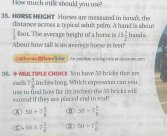 How much milk should you use?
35. HORSE HEIGHT Horses are measured in hands, the
distance across a typical adult palm. A hand is about
 1/3  foot. The average height of a horse is 15 1/2 hands. 
About how tall is an average horse in feet?
California @HomeTutor for problem solving help at classzone.com
36. ◆ MULTIPLE CHOICE You have 50 bricks that are
each 7 5/8  inches long. Which expression can you
use to find how far (in inches) the 50 bricks will
extend if they are placed end to end?
a 50+7 5/8  B 50-7 5/8 
50* 7 5/8  D 50/ 7 5/8 