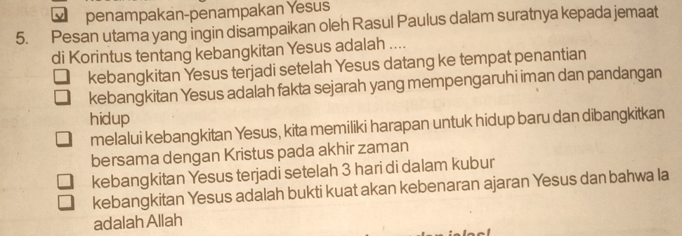 penampakan-penampakan Yesus
5. Pesan utama yang ingin disampaikan oleh Rasul Paulus dalam suratnya kepada jemaat
di Korintus tentang kebangkitan Yesus adalah ....
kebangkitan Yesus terjadi setelah Yesus datang ke tempat penantian
kebangkitan Yesus adalah fakta sejarah yang mempengaruhi iman dan pandangan
hidup
melalui kebangkitan Yesus, kita memiliki harapan untuk hidup baru dan dibangkitkan
bersama dengan Kristus pada akhir zaman
kebangkitan Yesus terjadi setelah 3 hari di dalam kubur
kebangkitan Yesus adalah bukti kuat akan kebenaran ajaran Yesus dan bahwa la
adalah Allah