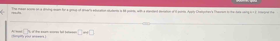 The mean score on a driving exam for a group of driver's education students is 88 points, with a standard deviation of 6 points. Apply Chebychev's Theorem to the data using k=2
results. Interpret the 
At least □ % of the exam scores fall between □ : and □. 
(Simplify your answers.)