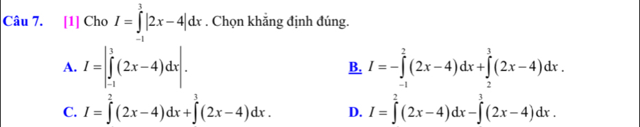 [1] Cho I=∈tlimits _(-1)^3|2x-4|dx. Chọn khắng định đúng.
A. I=|∈tlimits _(-1)^3(2x-4)dx|. I=-∈tlimits _(-1)^2(2x-4)dx+∈tlimits _2^(3(2x-4)dx. 
B.
C. I=∈tlimits ^2)(2x-4)dx+∈tlimits^3(2x-4)dx. I=∈tlimits^2(2x-4)dx-∈tlimits^3(2x-4)dx. 
D.