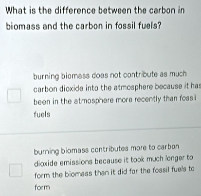 What is the difference between the carbon in
biomass and the carbon in fossil fuels?
burning biomass does not contribute as much
carbon dioxide into the atmosphere because it has
been in the atmosphere more recently than fossil
fuels
burning biomass contributes more to carbon
dioxide emissions because it took much longer to
form the biomass than it did for the fossil fuels to
form