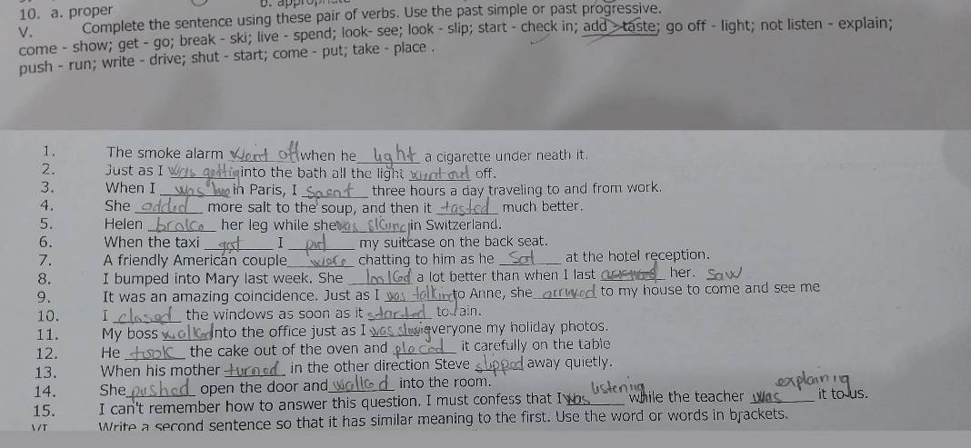 proper D. appro 
V. Complete the sentence using these pair of verbs. Use the past simple or past progressive. 
come - show; get - go; break - ski; live - spend; look- see; look - slip; start - check in; add > taste; go off - light; not listen - explain; 
push - run; write - drive; shut - start; come - put; take - place . 
1. The smoke alarm _when he_ a cigarette under neath it. 
_ 
2. Just as I _ into the bath all the light . off. 
3. When I _in Paris, I _three hours a day traveling to and from work. 
4. She _more salt to the soup, and then it _much better. 
5. Helen _her leg while she ._ in Switzerland. 
_ 
6. When the taxi _1 my suitcase on the back seat. 
7. A friendly American couple_ chatting to him as he _at the hotel reception. 
8. I bumped into Mary last week. She _a lot better than when I last her. 
9. It was an amazing coincidence. Just as I _to Anne, she to my house to come and see me 
10. I _the windows as soon as it _tod ain. 
11. My boss_ into the office just as I L weveryone my holiday photos. 
12. He _the cake out of the oven and _it carefully on the table 
13. When his mother_ in the other direction Steve _away quietly. 
14. She open the door and_ into the room. 
15. I can't remember how to answer this question. I must confess that I_ while the teacher _it to us. 

T Write a second sentence so that it has similar meaning to the first. Use the word or words in brackets.