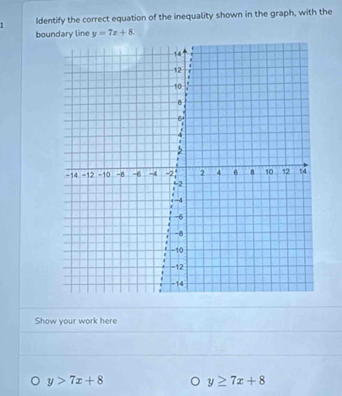 Identify the correct equation of the inequality shown in the graph, with the
boundary line y=7x+8. 
Show your work here
y>7x+8
y≥ 7x+8