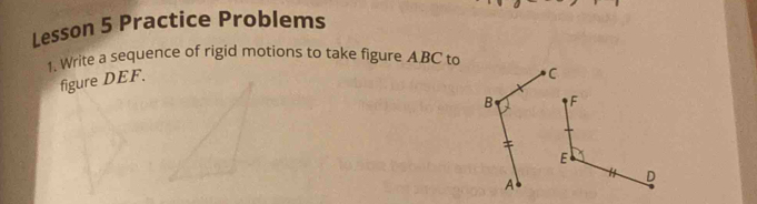 Lesson 5 Practice Problems 
1. Write a sequence of rigid motions to take figure ABC to 
figure DEF.
C
B
A