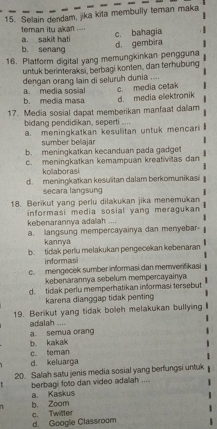 Selain dendam, jika kita membully teman maka
teman itu akan ....
a. sakit hati c. bahagia
d. gembira
b. senang
16. Platform digital yang memungkinkan pengguna
untuk berinteraksi, berbagi konten, dan terhubung
dengan orang lain di seluruh dunia ....
a. media sosial c. media cetak
b. media masa
d. media elektronik
17. Media sosial dapat memberikan manfaat dalam
:
bidang pendidikan, seperti ....
a. meningkatkan kesulitan untuk mencari
sumber belajar
B
b. meningkatkan kecanduan pada gadget :
c. meningkatkan kemampuan kreativitas dan
kolaborasi
d. meningkatkan kesulitan dalam berkomunikasi
secara langsung
18. Berikut yang perlu dilakukan jika menemukan
informasi media sosial yang meragukan
kebenarannya adalah ....
a. langsung mempercayainya dan menyebar-
kannya
b. tidak perlu melakukan pengecekan kebenaran
B
informasi
c. mengecek sumber informasi dan memverifikasi B
kebenarannya sebelum mempercayainya
d. tidak perlu memperhatikan informasi tersebut
karena dianggap tidak penting
19. Berikut yang tidak boleh melakukan bullying
adalah ....
a. semua orang
b. kakak
c. teman
d. keluarga
20. Salah satu jenis media sosial yang berfungsi untuk
T berbagi foto dan video adalah ....
a. Kaskus
a b. Zoom
c. Twitter
d. Google Classroom