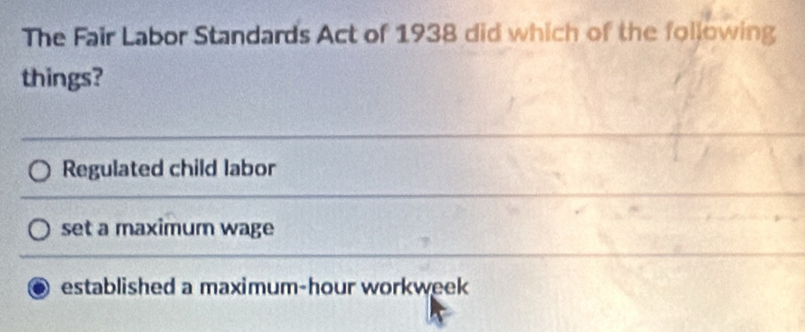 The Fair Labor Standards Act of 1938 did which of the following
things?
Regulated child labor
set a maximum wage
established a maximum-hour workweek