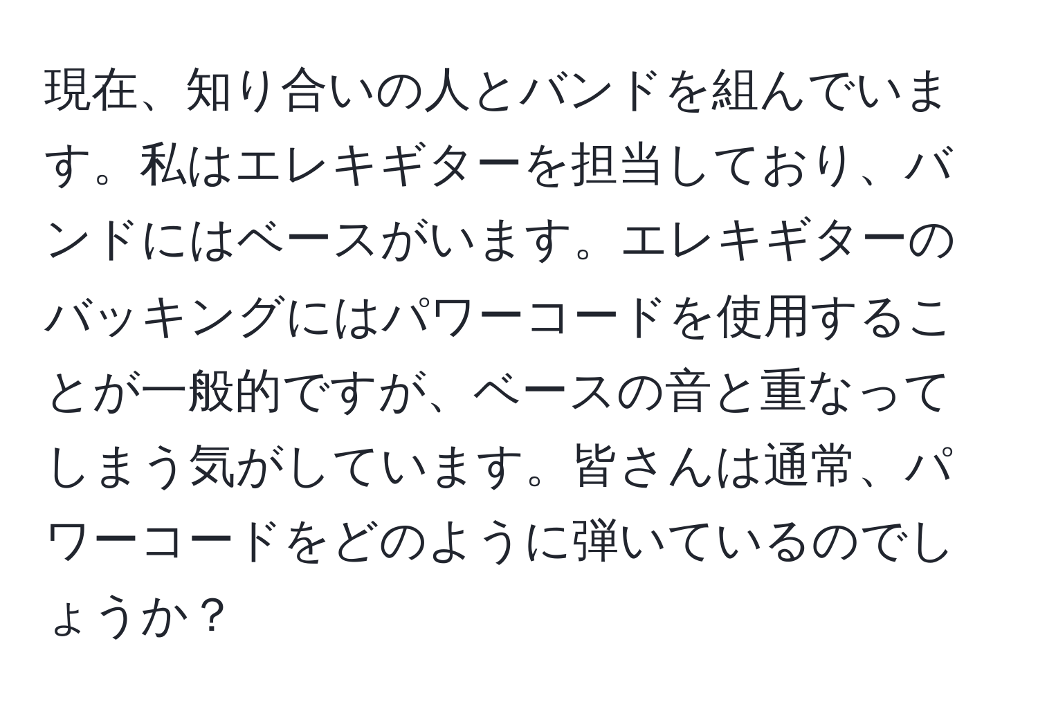 現在、知り合いの人とバンドを組んでいます。私はエレキギターを担当しており、バンドにはベースがいます。エレキギターのバッキングにはパワーコードを使用することが一般的ですが、ベースの音と重なってしまう気がしています。皆さんは通常、パワーコードをどのように弾いているのでしょうか？