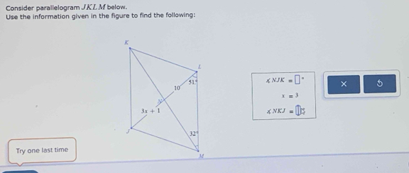 Consider parallelogram JKL M below.
Use the information given in the figure to find the following:
∠ NJK=□° × 5
x=3
∠ NKJ=□ 5
Try one last time