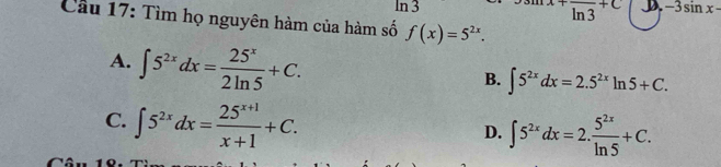 In 3^+overline (ln 3)^(+C) D -3sin x-
Cầu 17: Tìm họ nguyên hàm của hàm số f(x)=5^(2x).
A. ∈t 5^(2x)dx= 25^x/2ln 5 +C.
B. ∈t 5^(2x)dx=2.5^(2x)ln 5+C.
C. ∈t 5^(2x)dx= (25^(x+1))/x+1 +C.
D. ∈t 5^(2x)dx=2. 5^(2x)/ln 5 +C.