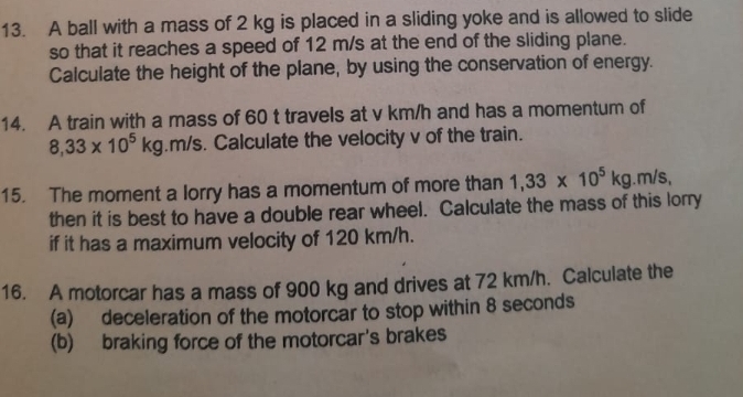 A ball with a mass of 2 kg is placed in a sliding yoke and is allowed to slide 
so that it reaches a speed of 12 m/s at the end of the sliding plane. 
Calculate the height of the plane, by using the conservation of energy. 
14. A train with a mass of 60 t travels at v km/h and has a momentum of
8,33* 10^5kg .m/s. Calculate the velocity v of the train. 
15. The moment a lorry has a momentum of more than 1,33* 10^5kg. m/s
then it is best to have a double rear wheel. Calculate the mass of this lorry 
if it has a maximum velocity of 120 km/h. 
16. A motorcar has a mass of 900 kg and drives at 72 km/h. Calculate the 
(a) deceleration of the motorcar to stop within 8 seconds
(b) braking force of the motorcar's brakes