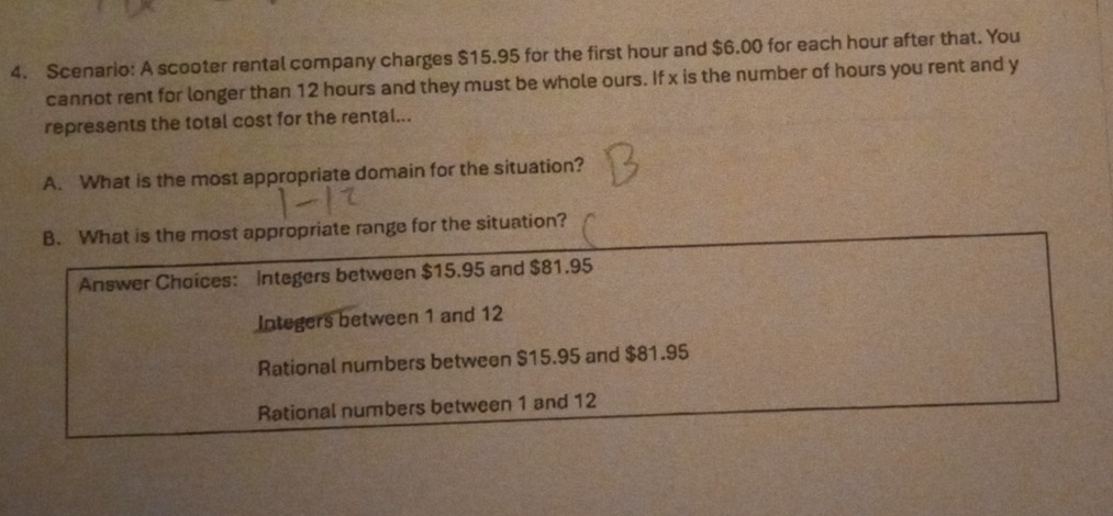 Scenario: A scooter rental company charges $15.95 for the first hour and $6.00 for each hour after that. You
cannot rent for longer than 12 hours and they must be whole ours. If x is the number of hours you rent and y
represents the total cost for the rental...
A. What is the most appropriate domain for the situation?
B. What is the most appropriate range for the situation?
Answer Choices: Integers between $15.95 and $81.95
Integers between 1 and 12
Rational numbers between $15.95 and $81.95
Rational numbers between 1 and 12