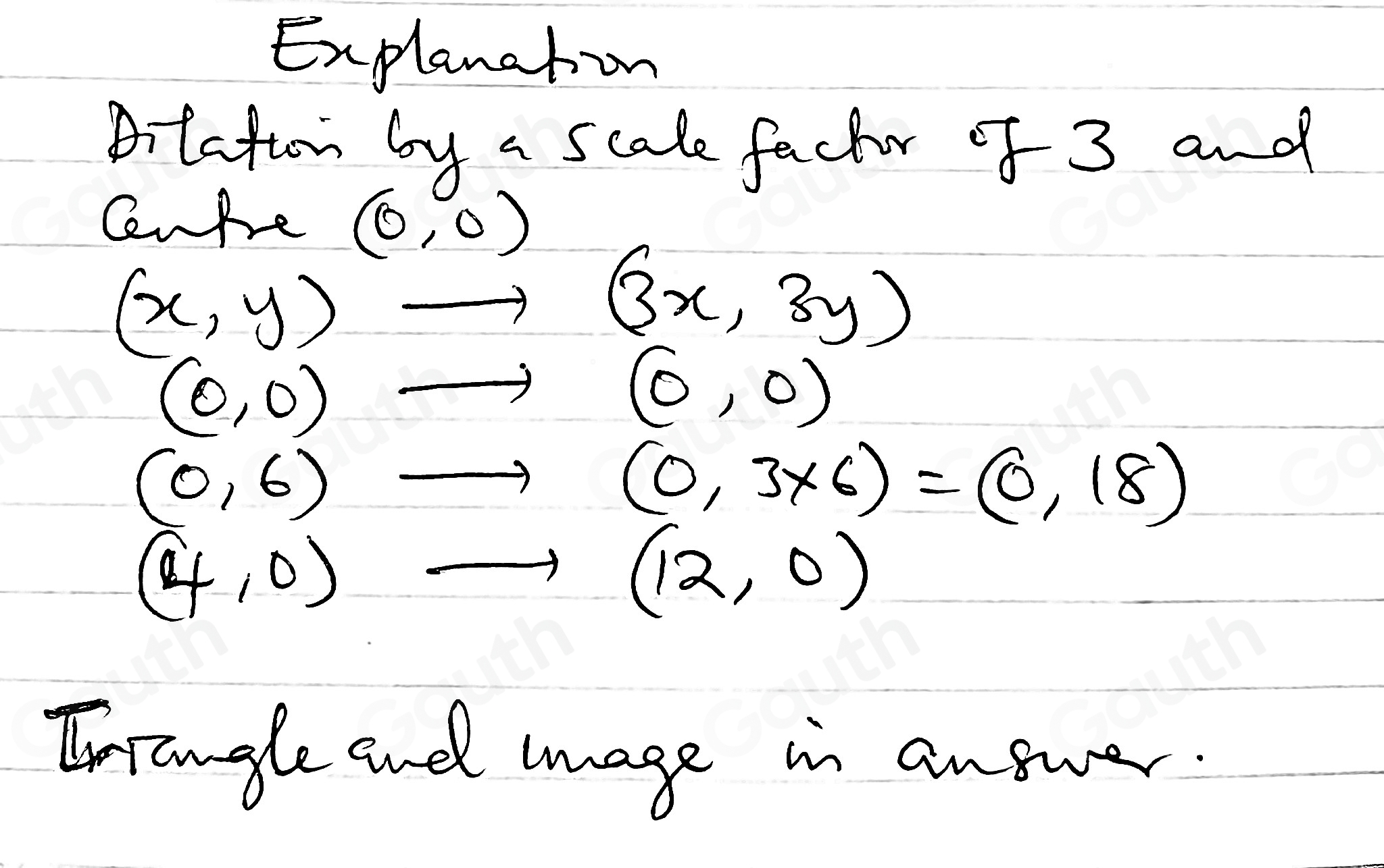 Explanation 
Aitation by a scale facter of 3 and 
CenRe (0,0)
(x,y)to (3x,3y)
(0,0)to ( (0,0)
(0,6)to (0,3* 6)=(0,18)
(4,0)to (12,0)
Inrangle and mage in answer.