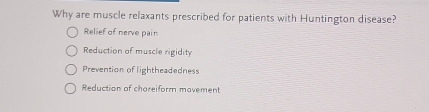 Why are muscle relaxants prescribed for patients with Huntington disease?
Relief of nerve pain
Reduction of muscle rigidity
Prevention of lightheadedness
Reduction of chareiform movement