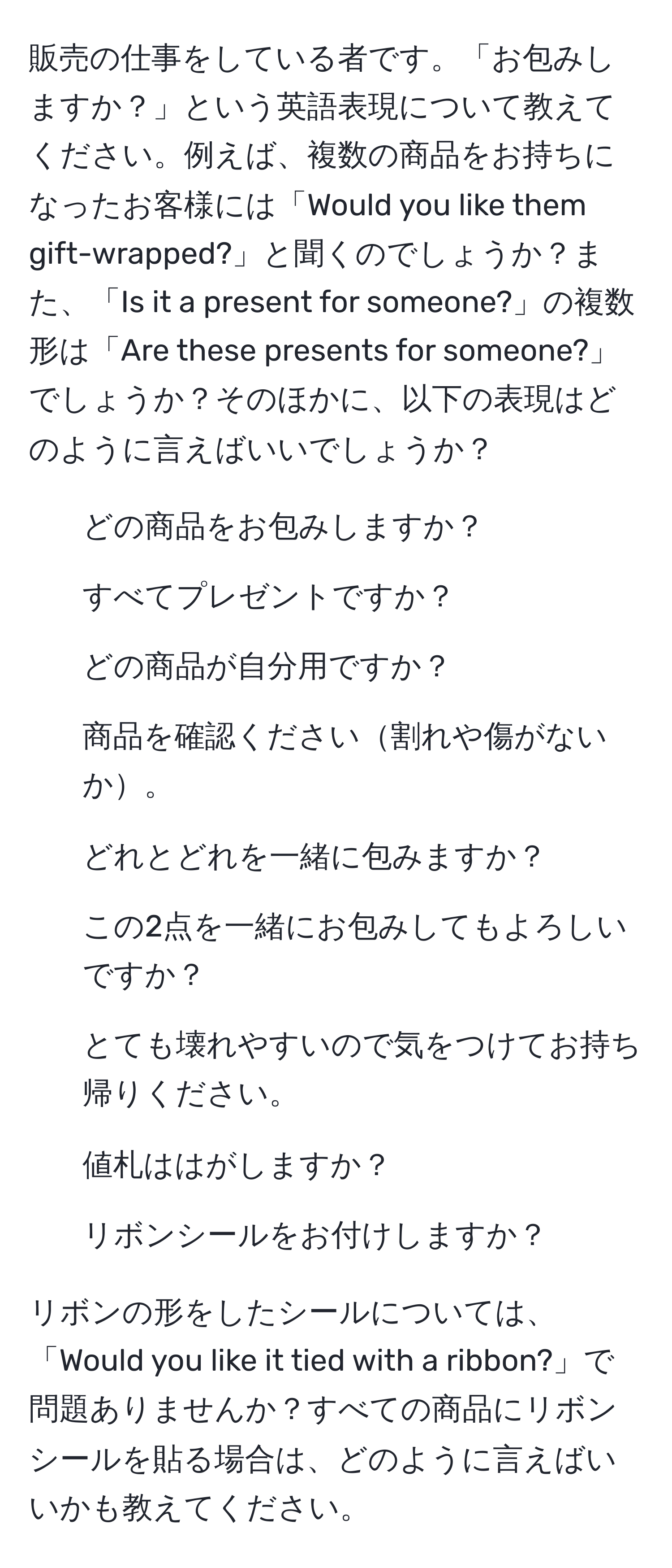 販売の仕事をしている者です。「お包みしますか？」という英語表現について教えてください。例えば、複数の商品をお持ちになったお客様には「Would you like them gift-wrapped?」と聞くのでしょうか？また、「Is it a present for someone?」の複数形は「Are these presents for someone?」でしょうか？そのほかに、以下の表現はどのように言えばいいでしょうか？
1. どの商品をお包みしますか？
2. すべてプレゼントですか？
3. どの商品が自分用ですか？
4. 商品を確認ください割れや傷がないか。
5. どれとどれを一緒に包みますか？
6. この2点を一緒にお包みしてもよろしいですか？
7. とても壊れやすいので気をつけてお持ち帰りください。
8. 値札ははがしますか？
9. リボンシールをお付けしますか？

リボンの形をしたシールについては、「Would you like it tied with a ribbon?」で問題ありませんか？すべての商品にリボンシールを貼る場合は、どのように言えばいいかも教えてください。