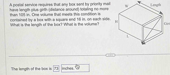 A postal service requires that any box sent by priority mail 
have length plus girth (distance around) totaling no more 
than 105 in. One volume that meets this condition is 
contained by a box with a square end 16 in. on each side. 
What is the length of the box? What is the volume? 
The length of the box is 73 inches.