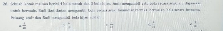 Sebuah kotak mainan berisi 4 bola merah dan 5 bola hijau. Amir mengambil satu bola secara acak,lalu digunakan
untuk bermain. Budi ikut-ikutan mengambil bola secara acak. Kemudian,mereka bermaian bola secara bersama.
Peluang amir dan Budi mengambil bola hijau adalah ...
a.  5/12   6/10  c.  7/18  d.  8/18  e.  9/18 
b.