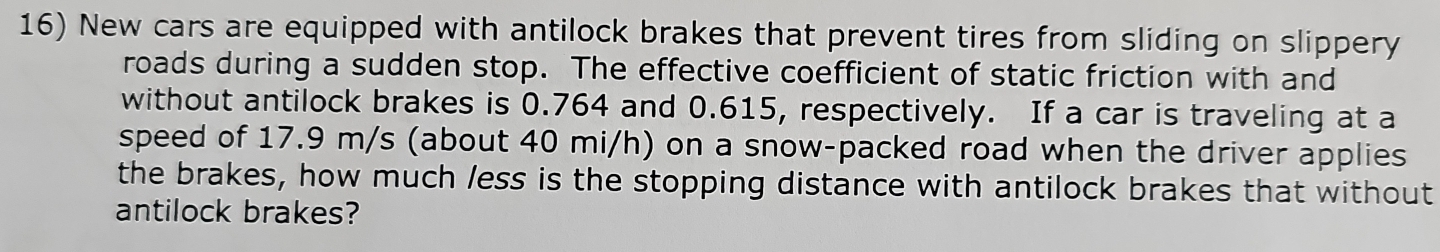 New cars are equipped with antilock brakes that prevent tires from sliding on slippery 
roads during a sudden stop. The effective coefficient of static friction with and 
without antilock brakes is 0.764 and 0.615, respectively. If a car is traveling at a 
speed of 17.9 m/s (about 40 mi/h) on a snow-packed road when the driver applies 
the brakes, how much /ess is the stopping distance with antilock brakes that without 
antilock brakes?