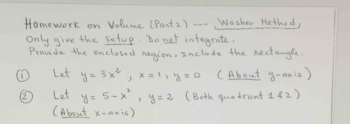 Homework on Volume (Pant2) --- Washer Hethod, 
Only give the setup. Do not integrate. 
Provide the enclosed negion, Include the nectangle. 
(D Let y=3x^2, x=1, y=0 CAbout y-axis)
② Let y=5-x^2, y=2 (Both quadrant 1(2 ) 
(About x-axis)