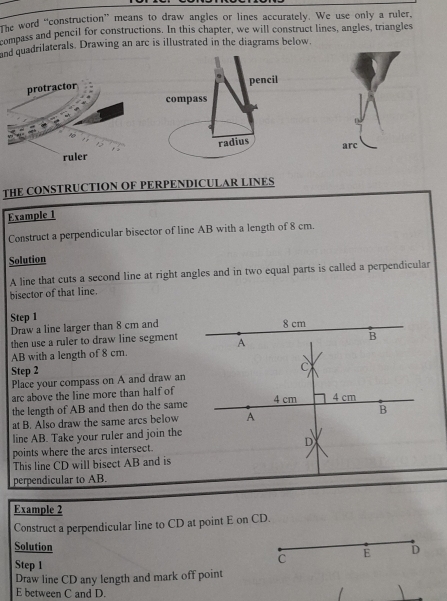 The word “construction” means to draw angles or lines accurately. We use only a ruler. 
compass and pencil for constructions. In this chapter, we will construct lines, angles, triangles 
and quadrilaterals. Drawing an are is illustrated in the diagrams below. 
THE CONSTRUCTION OF PERPENDICULAR LINES 
Example 1 
Construct a perpendicular bisector of line AB with a length of 8 cm. 
Solution 
A line that cuts a second line at right angles and in two equal parts is called a perpendicular 
bisector of that line. 
Step 1
Draw a line larger than 8 cm and 
then use a ruler to draw line segment
AB with a length of 8 cm. 
Step 2
Place your compass on A and draw an 
arc above the line more than half of 
the length of AB and then do the same 
at B. Also draw the same arcs below 
line AB. Take your ruler and join the 
points where the arcs intersect. 
This line CD will bisect AB and is 
perpendicular to AB. 
Example 2 
Construct a perpendicular line to CD at point E on CD. 
Solution 
Step 1 
Draw line CD any length and mark off point
E between C and D.