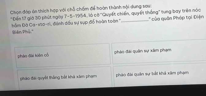 Chọn đáp án thích hợp với chỗ chấm để hoàn thành nội dung sau:
“Đến 17 giờ 30 phút ngày 7-5 -1954, lá cờ “Quyết chiến, quyết thắng” tung bay trên nóc
hầm Đờ Ca-xtơ-ri, đánh dấu sự sụp đổ hoàn toàn "_ :" ủa quân Pháp tại Điện
Biên Phủ."
pháo đài kiên cố pháo đài quân sự xâm phạm
pháo đài quyết thắng bất khả xâm phạm pháo đài quân sự bất khả xâm phạm