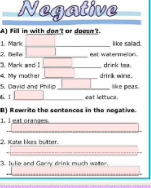 Negative 
A) Fill in with don't or doesn't. 
1. Mark _like salad. 
2, Bella | _ eat watermelon. 
3. Mark and I □ _ drink tea 
4. My mother □ _ drink wine. 
5. David and Philip _ | like peas. 
6.1 | □ _eat lettuce. 
B) Rewrite the sentences in the negative. 
1. I eat oranges. 
2. Kate likes butter. 
3. Julie and Garry drink much water.