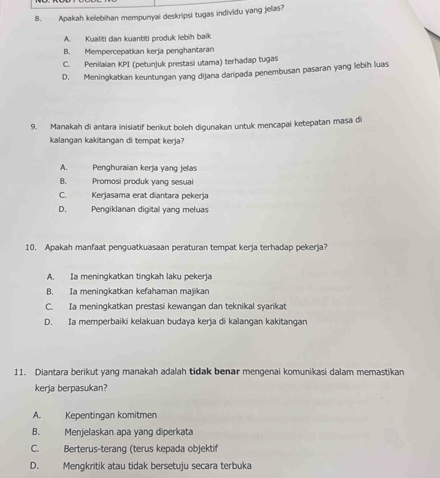 Apakah kelebihan mempunyai deskripsi tugas individu yang jelas?
A. Kualiti dan kuantiti produk lebih baik
B. Mempercepatkan kerja penghantaran
C. Penilaian KPI (petunjuk prestasi utama) terhadap tugas
D. Meningkatkan keuntungan yang dijana daripada penembusan pasaran yang lebih luas
9. Manakah di antara inisiatif berikut boleh digunakan untuk mencapai ketepatan masa di
kalangan kakitangan di tempat kerja?
A. Penghuraian kerja yang jelas
B. Promosi produk yang sesuai
C. Kerjasama erat diantara pekerja
D. Pengiklanan digital yang meluas
10. Apakah manfaat penguatkuasaan peraturan tempat kerja terhadap pekerja?
A. Ia meningkatkan tingkah laku pekerja
B. Ia meningkatkan kefahaman majikan
C. Ia meningkatkan prestasi kewangan dan teknikal syarikat
D. Ia memperbaiki kelakuan budaya kerja di kalangan kakitangan
11. Diantara berikut yang manakah adalah tidak benar mengenai komunikasi dalam memastikan
kerja berpasukan?
A. Kepentingan komitmen
B. Menjelaskan apa yang diperkata
C. Berterus-terang (terus kepada objektif
D. Mengkritik atau tidak bersetuju secara terbuka