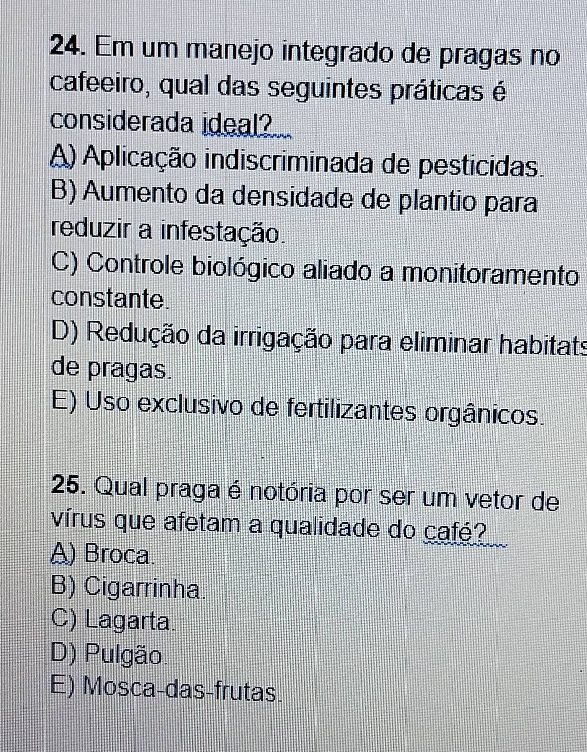 Em um manejo integrado de pragas no
cafeeiro, qual das seguintes práticas é
considerada ideal?
A) Aplicação indiscriminada de pestícidas.
B) Aumento da densidade de plantio para
reduzir a infestação.
C) Controle biológico aliado a monitoramento
constante.
D) Redução da irrigação para eliminar habitats
de pragas
E) Uso exclusivo de fertilizantes orgânicos.
25. Qual praga é notória por ser um vetor de
vírus que afetam a qualidade do café?
A) Broca.
B) Cigarrinha.
C) Lagarta.
D) Pulgão.
E) Mosca-das-frutas.