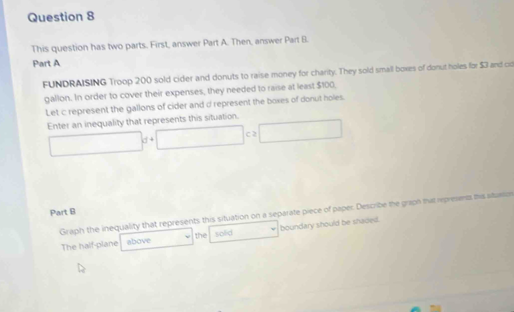 This question has two parts. First, answer Part A. Then, answer Part B. 
Part A 
FUNDRAISING Troop 200 sold cider and donuts to raise money for charity. They sold small boxes of donut holes for $3 and cid 
gallon. In order to cover their expenses, they needed to raise at least $100, 
Let c represent the gallons of cider and d represent the boxes of donut holes. 
Enter an inequality that represents this situation.
□ d+□ c≥ □
Part B 
Graph the inequality that represents this situation on a separate piece of paper. Describe the graph thit represents this situation 
The half-plane above boundary should be shaded. 
the solid