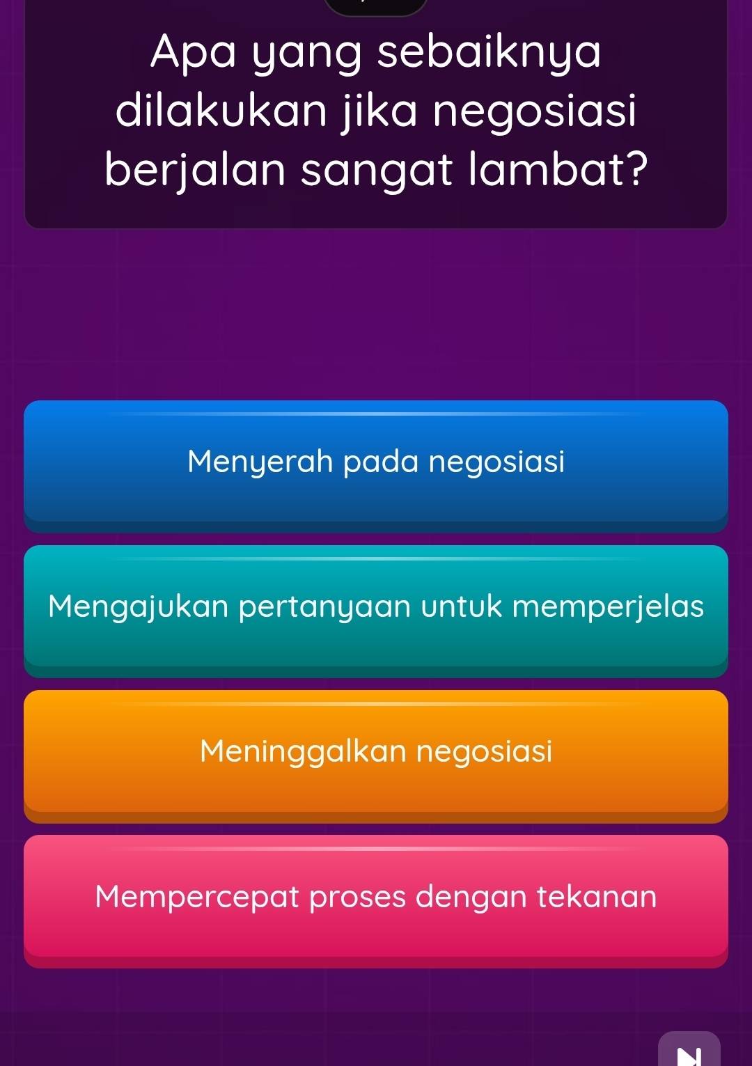 Apa yang sebaiknya
dilakukan jika negosiasi
berjalan sangat lambat?
Menyerah pada negosiasi
Mengajukan pertanyaan untuk memperjelas
Meninggalkan negosiasi
Mempercepat proses dengan tekanan