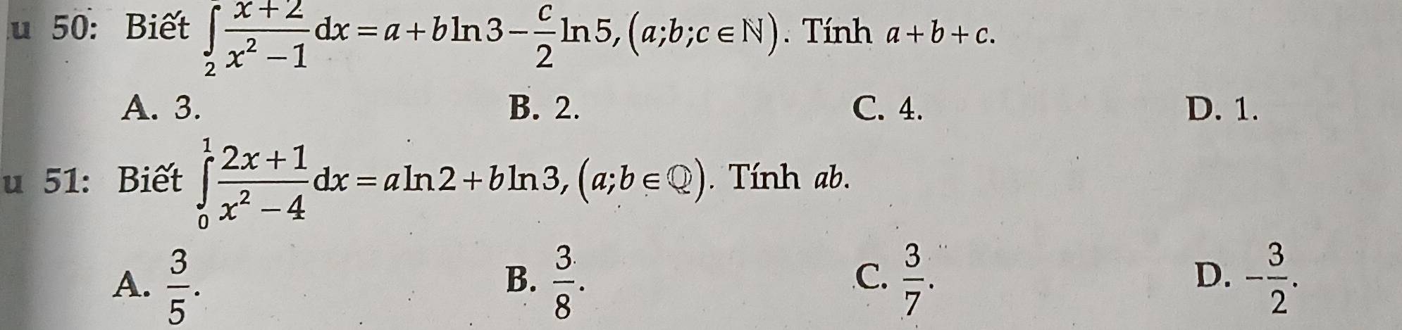 50: Biết ∈tlimits _2 (x+2)/x^2-1 dx=a+bln 3- c/2 ln 5, (a;b;c∈ N). Tính a+b+c.
A. 3. B. 2. C. 4. D. 1.
u 51: Biết ∈tlimits _0^(1frac 2x+1)x^2-4dx=aln 2+bln 3, (a;b∈ Q). Tính ab.
D.
A.  3/5 .  3/8 .  3/7 . - 3/2 . 
B.
C.