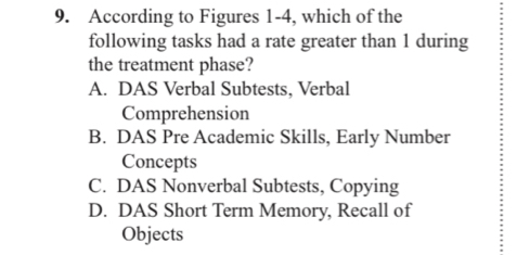 According to Figures 1-4, which of the
following tasks had a rate greater than 1 during
the treatment phase?
A. DAS Verbal Subtests, Verbal
Comprehension
B. DAS Pre Academic Skills, Early Number
Concepts
C. DAS Nonverbal Subtests, Copying
D. DAS Short Term Memory, Recall of
Objects