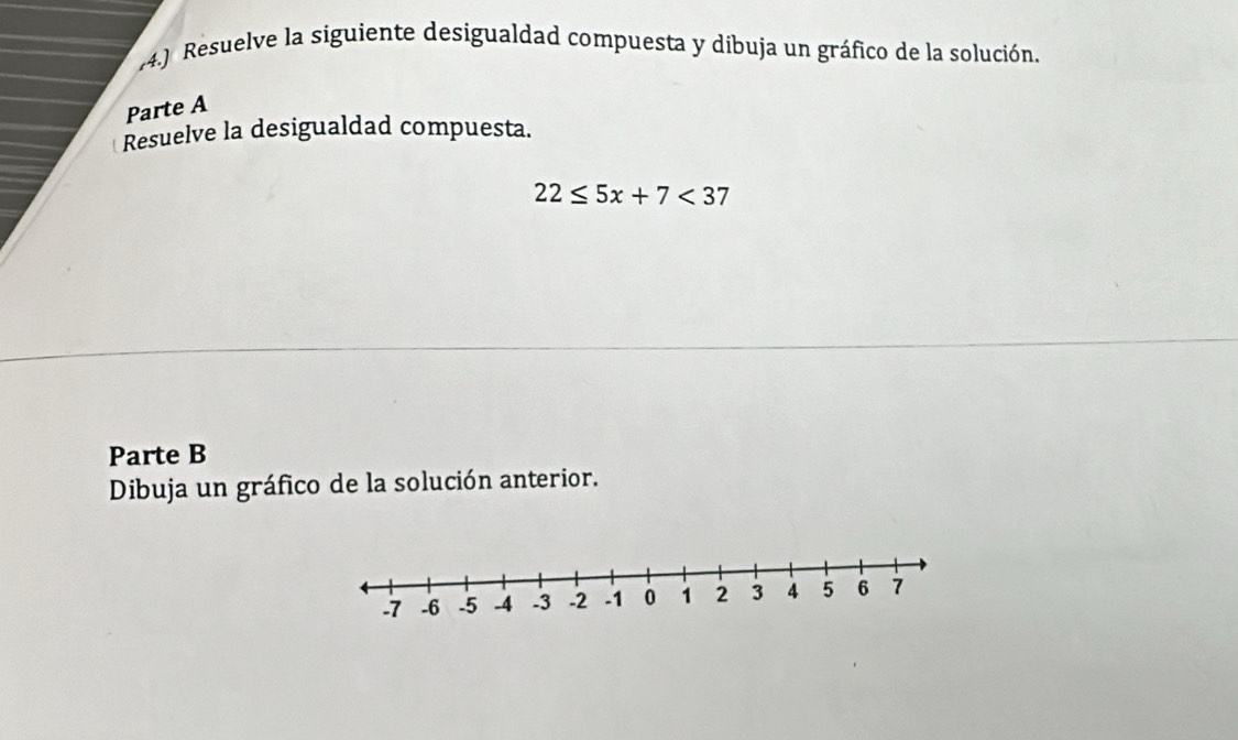 (4.) Resuelve la siguiente desigualdad compuesta y dibuja un gráfico de la solución. 
Parte A 
Resuelve la desigualdad compuesta.
22≤ 5x+7<37</tex> 
Parte B 
Dibuja un gráfico de la solución anterior.