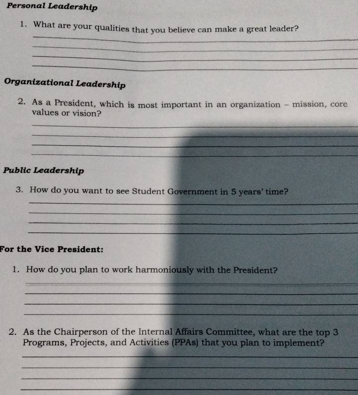 Personal Leadership 
_ 
1. What are your qualities that you believe can make a great leader? 
_ 
_ 
_ 
Organizational Leadership 
2. As a President, which is most important in an organization - mission, core 
values or vision? 
_ 
_ 
_ 
_ 
Public Leadership 
3. How do you want to see Student Government in 5 years ’ time? 
_ 
_ 
_ 
_ 
For the Vice President: 
1. How do you plan to work harmoniously with the President? 
_ 
_ 
_ 
_ 
2. As the Chairperson of the Internal Affairs Committee, what are the top 3
Programs, Projects, and Activities (PPAs) that you plan to implement? 
_ 
_ 
_ 
_