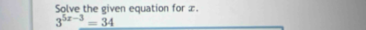 Solve the given equation for x.
3^(5x-3)=34