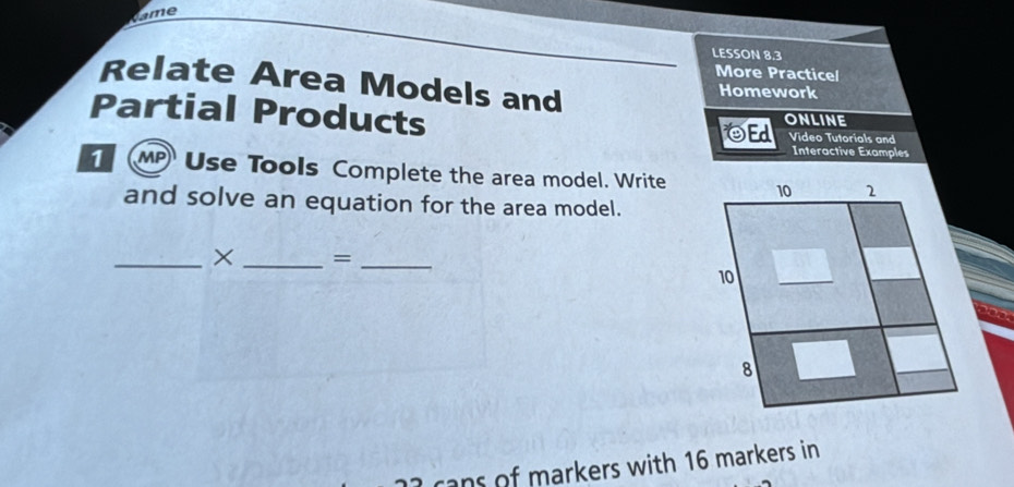 Came 
LESSON 8.3 
More Practicel 
Relate Area Models and Homework 
Partial Products OEd ONLINE Video Tutorials and 
Interactive Examples 
1 MP Use Tools Complete the area model. Write 
and solve an equation for the area model. 
_× _=_ 
cans of markers with 16 markers in