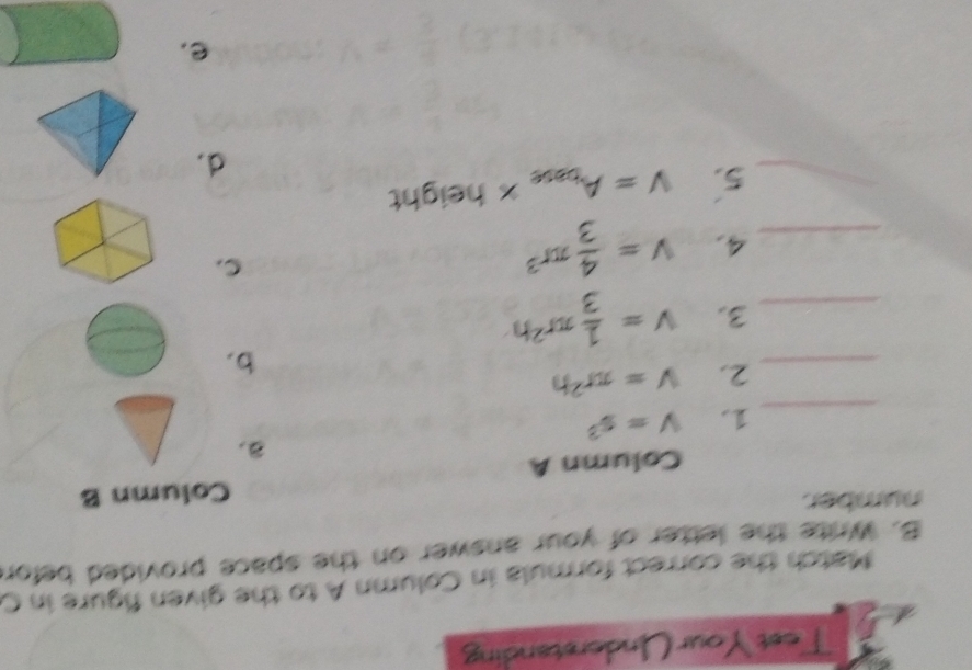 Test Your Understanding
Match the correct formula in Column A to the given figure in C
B. Write the letter of your answer on the space provided befor
number
Column B
Column A
a.
_1. V=s^3
_2. V=π r^2h
b.
_3. V= 1/3 π r^2h
_4, v= 4/3 π r^3
c.
_5. V=A_base x height
d.
e.