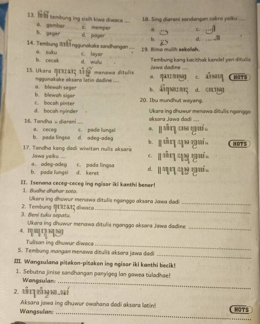 ओ tembung ing sisih kiwa diwaca .... 18. Sing diarani sandangan cakra yaiku ....
a. gambar c. memper
a.
C.
b. geger d. pager b. d. .
14. Tembung  nggunakake sandhangan .... 19. Bima mulih sekolah.
a. suku c. layar
b. cecak d. wulu Tembung kang kacithak kandel yen ditulis
Jawa dadine ....
15. Ukara M 2112 111 menawa ditulis
nggunakake aksara latin dadine .... a. man2 m c. η HOTS
a. blewah seger b. aηm2mn3 d. U
b. blewah sigar
c. bocah pinter
20. Ibu mundhut wayang.
d. bocah nyinder Ukara ing dhuwur menawa ditulis nganggo
16. Tandha  diaraní ....
aksara Jawa dadi ....
a. ceceg c. pada lungsi
b. pada lingsa d. adeg-adeg B. l añ aη ag as HOTS
17. Tandha kang dadi wiwitan nulis aksara
Jawa yaiku ....     ñy  a
a. adeg-adeg c. pada lingsa
b. pada lungsi d. keret
d.     i
II. Isenana ceceg-ceceg ing ngisor iki kanthi bener!
1. Budhe dhahar soto.
Ukara ing dhuwur menawa ditulis nganggo aksara Jawa dadi_
2. Tembung M2λ2 diwaca_
3. Beni tuku sepatu.
Ukara ing dhuwur menawa ditulis nganggo aksara Jawa dadine_
Tulisan ing dhuwur diwaca_
5. Tembung mangan menawa ditulis aksara jawa dadi_
III. Wangsulana pitakon-pitakon ing ngisor iki kanthi becik!
1. Sebutna jinise sandhangan panyigeg lan gawea tuladhae!
Wangsulan:_
2. m q ian ní
Aksara jawa ing dhuwur owahana dadi aksara latin!
Wangsulan:_
HOTS