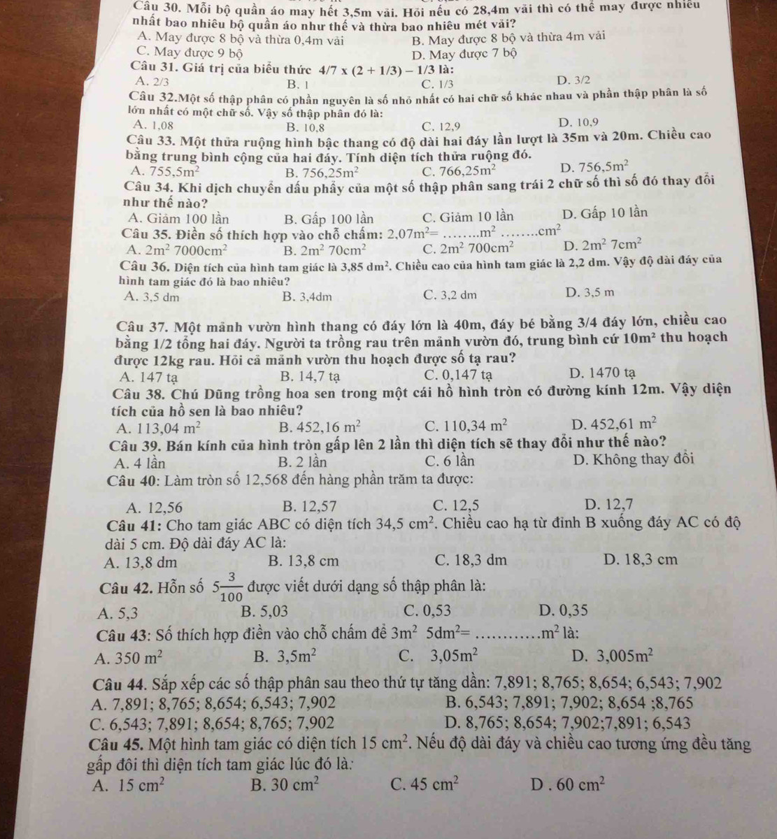 Mỗi bộ quần áo may hết 3,5m vải. Hỏi nếu có 28,4m vãi thì có thể may được nhiều
nhất bao nhiêu bộ quần áo như thể và thừa bao nhiêu mét vải?
A. May được 8 bộ và thừa 0,4m vải B. May được 8 bộ và thừa 4m vải
C. May được 9 bộ D. May được 7
Câu 31. Giá trị của biểu thức 4/7* (2+1/3)-1/3 là :
A. 2/3 B. 1 C. 1/3 D. 3/2
Câu 32.Một số thập phân có phần nguyên là số nhỏ nhất có hai chữ số khác nhau và phần thập phân là số
lớn nhất có một chữ số. Vậy số thập phân đó là:
A. 1,08 B. 10,8 C. 12,9 D. 10,9
Câu 33. Một thửa ruộng hình bậc thang có độ dài hai đáy lần lượt là 35m và 20m. Chiều cao
bằng trung bình cộng của hai đảy. Tính diện tích thửa ruộng đó.
A. 755,5m^2 B. 756,25m^2 C. 766,25m^2 D. 756,5m^2
Câu 34. Khi dịch chuyển dầu phầy của một số thập phân sang trái 2 chữ số thì số đó thay đối
như thế nào?
A. Giảm 100 lần B. Gấp 100 lần C. Giảm 10 lần D. Gấp 10 lần
Câu 35. Điền số thích hợp vào chỗ chấm: 2,07m^2=...m^2 _.cm^2
A. 2m^27000cm^2 B. 2m^270cm^2 C. 2m^2700cm^2 D. 2m^27cm^2
Câu 36. Diện tích của hình tam giác là 3,85dm^2. Chiều cao của hình tam giác là 2,2 dm. Vậy độ dài đáy của
hình tam giác đó là bao nhiêu?
A. 3,5 dm B. 3,4dm C. 3,2 dm D. 3,5 m
Câu 37. Một mãnh vườn hình thang có đáy lớn là 40m, đáy bé bằng 3/4 đáy lớn, chiều cao
bằng 1/2 tổng hai đáy. Người ta trồng rau trên mãnh vườn đó, trung bình cứ 10m^2 thu hoạch
được 12kg rau. Hỏi cả mảnh vườn thu hoạch được số tạ rau?
A. 147 tạ B. 14,7 tạ C. 0,147 tạ D. 1470 tạ
Câu 38. Chú Dũng trồng hoa sen trong một cái hồ hình tròn có đường kính 12m. Vậy diện
tích của hồ sen là bao nhiêu?
A. 113,04m^2 B. 452,16m^2 C. 110,34m^2 D. 452,61m^2
Câu 39. Bán kính của hình tròn gấp lên 2 lần thì diện tích sẽ thay đổi như thế nào?
A. 4 lần B. 2 lần C. 6 lần D. Không thay đổi
Câu 40: Làm tròn số 12,568 đến hàng phần trăm ta được:
A. 12,56 B. 12,57 C. 12,5 D. 12,7
Câu 41: Cho tam giác ABC có diện tích 34,5cm^2. Chiều cao hạ từ đỉnh B xuống đáy AC có độ
dài 5 cm. Độ dài đáy AC là:
A. 13,8 dm B. 13,8 cm C. 18,3 dm D. 18,3 cm
Câu 42. Hỗn số 5 3/100  được viết dưới dạng số thập phân là:
A. 5,3 B. 5,03 C. 0,53 D. 0,35
Câu 43: Số thích hợp điền vào chỗ chấm đề 3m^25dm^2= _ m^2 là:
A. 350m^2 B. 3,5m^2 C. 3,05m^2 D. 3,005m^2
Câu 44. Sắp xếp các số thập phân sau theo thứ tự tăng dần: 7,891; 8,765; 8,654; 6,543; 7,902
A. 7,891; 8,765; 8,654; 6,543; 7,902 B. 6,543; 7,891; 7,902; 8,654 ;8,765
C. 6,543; 7,891; 8,654; 8,765; 7,902 D. 8,765; 8,654; 7,902;7,891; 6,543
Câu 45. Một hình tam giác có diện tích . Nếu độ dài đáy và chiều cao tương ứng đều tăng 15cm^2
gấp đôi thì diện tích tam giác lúc đó là:
A. 15cm^2 B. 30cm^2 C. 45cm^2 D . 60cm^2