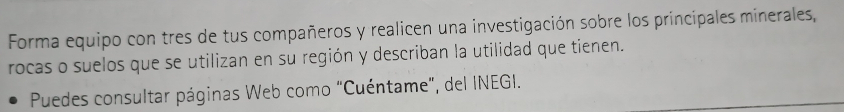 Forma equipo con tres de tus compañeros y realicen una investigación sobre los principales minerales, 
rocas o suelos que se utilizan en su región y describan la utilidad que tienen. 
Puedes consultar páginas Web como "Cuéntame", del INEGI.