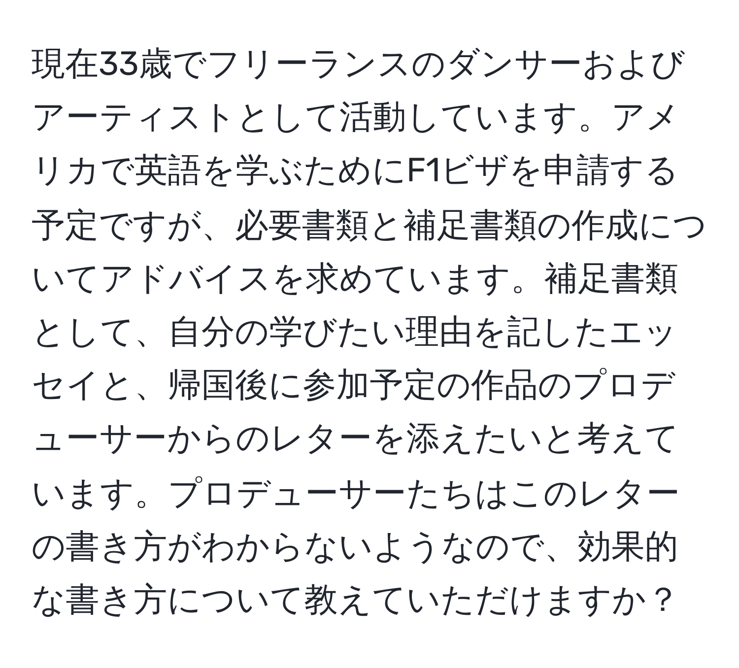 現在33歳でフリーランスのダンサーおよびアーティストとして活動しています。アメリカで英語を学ぶためにF1ビザを申請する予定ですが、必要書類と補足書類の作成についてアドバイスを求めています。補足書類として、自分の学びたい理由を記したエッセイと、帰国後に参加予定の作品のプロデューサーからのレターを添えたいと考えています。プロデューサーたちはこのレターの書き方がわからないようなので、効果的な書き方について教えていただけますか？