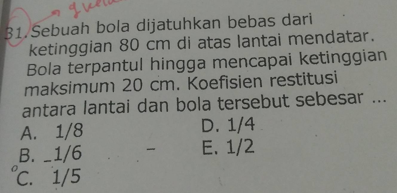 Sebuah bola dijatuhkan bebas dari
ketinggian 80 cm di atas lantai mendatar.
Bola terpantul hingga mencapai ketinggian
maksimum 20 cm. Koefisien restitusi
antara lantai dan bola tersebut sebesar ...
A. 1/8
D. 1/4
B. _ 1/6
E. 1/2
C. 1/5