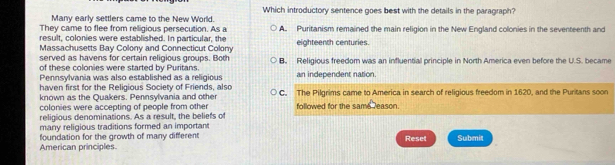 Which introductory sentence goes best with the details in the paragraph?
Many early settlers came to the New World.
They came to flee from relligious persecution. As a A. Puritanism remained the main religion in the New England colonies in the seventeenth and
result, colonies were established. In particular, the
Massachusetts Bay Colony and Connecticut Colony eighteench centuries.
served as havens for certain religious groups. Both B. Religious freedom was an influential principle in North America even before the U.S. became
of these colonies were started by Puritans.
Pennsylvania was also established as a religious an independent nation.
haven first for the Religious Society of Friends, also
known as the Quakers. Pennsylvania and othe C. The Pilgrims came to America in search of religious freedom in 1620, and the Puritans soon
colonies were accepting of people from other followed for the same reason.
religious denominations. As a result, the beliefs of
many religious traditions formed an important
foundation for the growth of many different Reset Submit
American principles