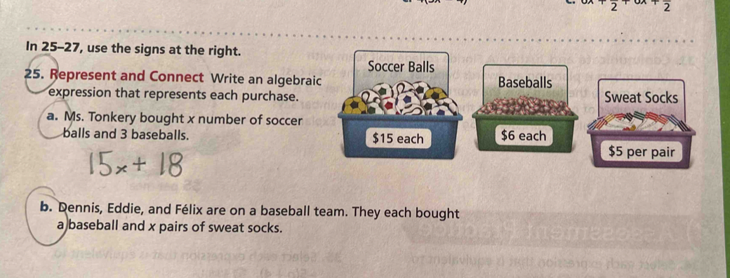 In 25-27, use the signs at the right.
Soccer Balls
25. Represent and Connect Write an algebraic Baseballs
expression that represents each purchase. 
a. Ms. Tonkery bought x number of soccer
balls and 3 baseballs. $15 each $6 each
b. Dennis, Eddie, and Félix are on a baseball team. They each bought
a baseball and x pairs of sweat socks.