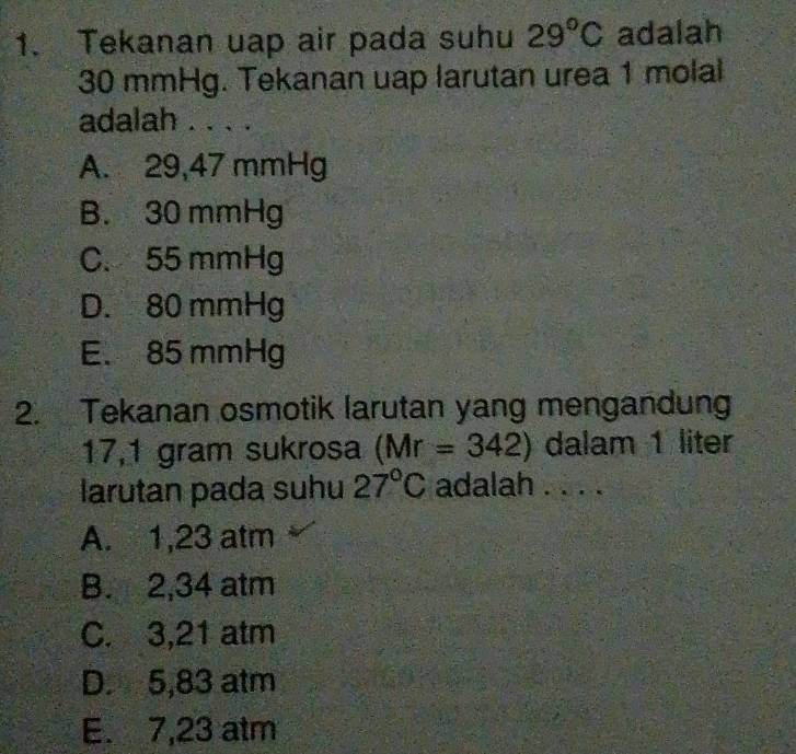 Tekanan uap air pada suhu 29°C adalah
30 mmHg. Tekanan uap larutan urea 1 molal
adalah . . . .
A. 29,47 mmHg
B. 30 mmHg
C. 55 mmHg
D. 80 mmHg
E. 85 mmHg
2. Tekanan osmotik larutan yang mengandung
17,1 gram sukrosa (Mr=342) dalam 1 liter
larutan pada suhu 27°C adalah . . . .
A. 1,23 atm
B. 2,34 atm
C. 3,21 atm
D. 5,83 atm
E. 7,23 atm