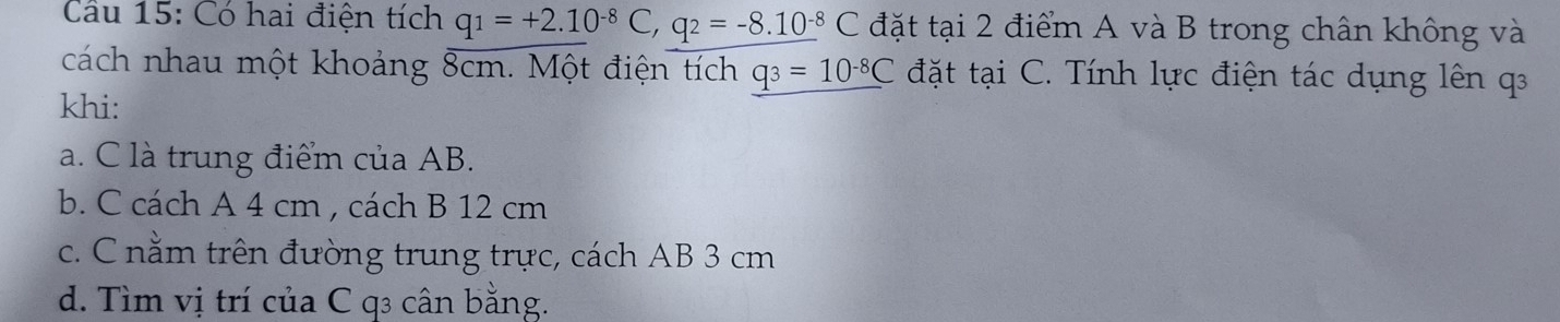 Cầu 15: Có hai điện tích q_1=+2.10^(-8)C, q_2=-8.10^(-8)C đặt tại 2 điểm A và B trong chân không và
cách nhau một khoảng 8cm. Một điện tích _ q_3=10^(-8)C đặt tại C. Tính lực điện tác dụng lên q
khi:
a. C là trung điểm của AB.
b. C cách A 4 cm , cách B 12 cm
c. C nằm trên đường trung trực, cách AB 3 cm
d. Tìm vị trí của C q3 cân bằng.