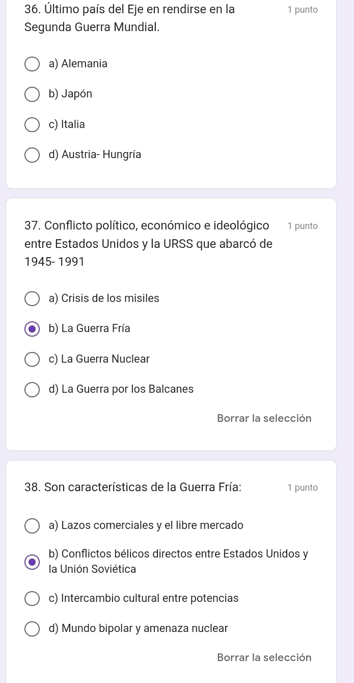 Último país del Eje en rendirse en la 1 punto
Segunda Guerra Mundial.
a) Alemania
b) Japón
c) Italia
d) Austria- Hungría
37. Conflicto político, económico e ideológico 1 punto
entre Estados Unidos y la URSS que abarcó de
1945- 1991
a) Crisis de los misiles
b) La Guerra Fría
c) La Guerra Nuclear
d) La Guerra por los Balcanes
Borrar la selección
38. Son características de la Guerra Fría: 1 punto
a) Lazos comerciales y el libre mercado
b) Conflictos bélicos directos entre Estados Unidos y
la Unión Soviética
c) Intercambio cultural entre potencias
d) Mundo bipolar y amenaza nuclear
Borrar la selección