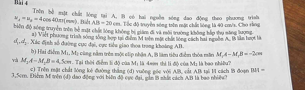 Trên bề mặt chất lỏng tại A, B có hai nguồn sóng dao động theo phương trình
u_A=u_B=4cos 40π t(mm). Biết AB=20cm. Tốc độ truyền sóng trên mặt chất lỏng là 40 cm/s. Cho rằng 
biên độ sóng truyền trên bề mặt chất lỏng không bị giảm đi và môi trường không hấp thụ năng lượng. 
a) Viết phương trình sóng tổng hợp tại điểm M trên mặt chất lỏng cách hai nguồn A, B lần lượt là
d_1, d_2. Xác định số đường cực đại, cực tiểu giao thoa trong khoảng AB. 
b) Hai điểm 1 M_1, M_2 cùng nằm trên một elip nhận A, B làm tiêu điểm thỏa mãn M_1A-M_1B=-2cm
và M_2A-M_2B=4,5cm. Tại thời điểm li độ của M_1 là 4mm thì li độ của M_2 là bao nhiêu? 
c) Trên mặt chất lỏng kẻ đường thẳng (d) vuông góc với AB, cắt AB tại H cách B đoạn BH=
3,5cm. Điểm M trên (d) dao động với biên độ cực đại, gần B nhất cách AB là bao nhiêu?