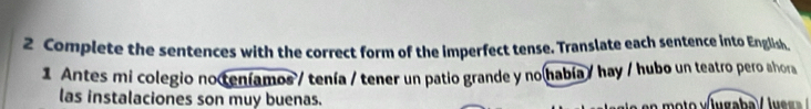 Complete the sentences with the correct form of the imperfect tense. Translate each sentence into English 
1 Antes mi colegio noteníamos / tenía / tener un patio grande y no había / hay / hubo un teatro pero ahora 
las instalaciones son muy buenas.